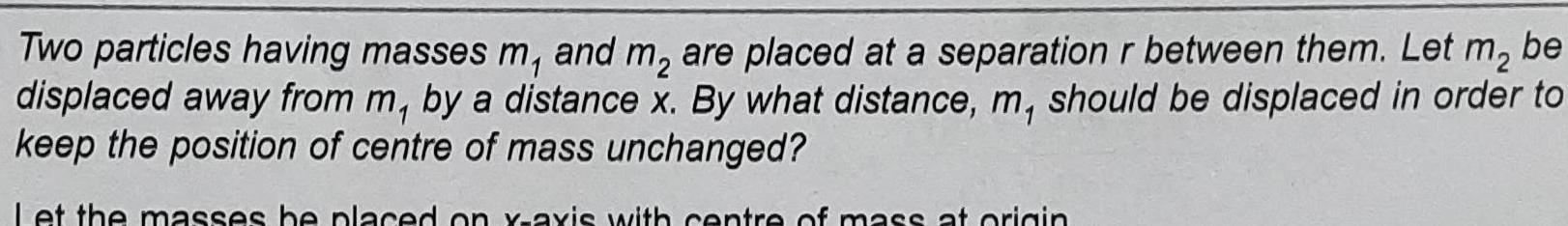 Two particles having masses m and m are placed at a separation r between them Let m2 be displaced away from m by a distance x By what distance m should be displaced in order to keep the position of centre of mass unchanged Let the masses be placed on x axis with centre of mass at origin