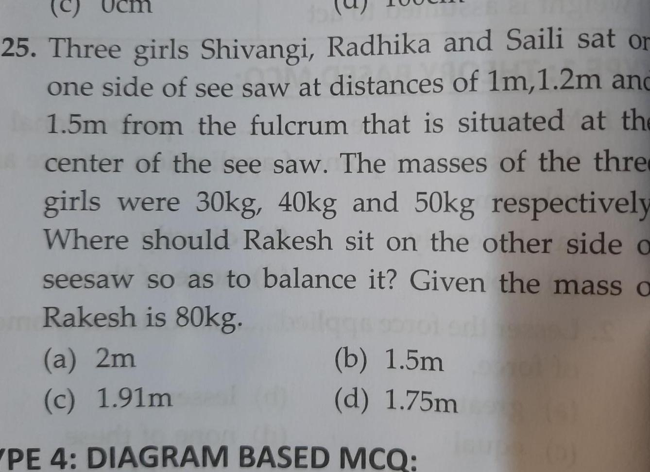 c 25 Three girls Shivangi Radhika and Saili sat or one side of see saw at distances of 1m 1 2m and 1 5m from the fulcrum that is situated at the center of the see saw The masses of the thre girls were 30kg 40kg and 50kg respectively Where should Rakesh sit on the other side a seesaw so as to balance it Given the mass a Rakesh is 80kg b 1 5m d 1 75m a 2m c 1 91m PE 4 DIAGRAM BASED MCQ 14