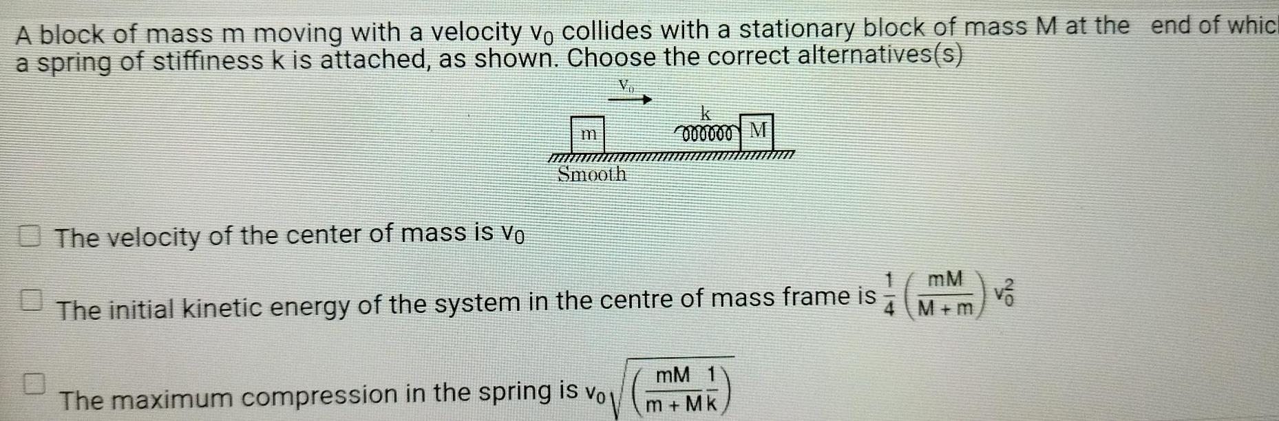 A block of mass m moving with a velocity vo collides with a stationary block of mass M at the end of whic a spring of stiffiness k is attached as shown Choose the correct alternatives s m Smooth 000000 M The velocity of the center of mass is V The initial kinetic energy of the system in the centre of mass frame is The maximum compression in the spring is vol mM 1 m Mk mM 4 M m v