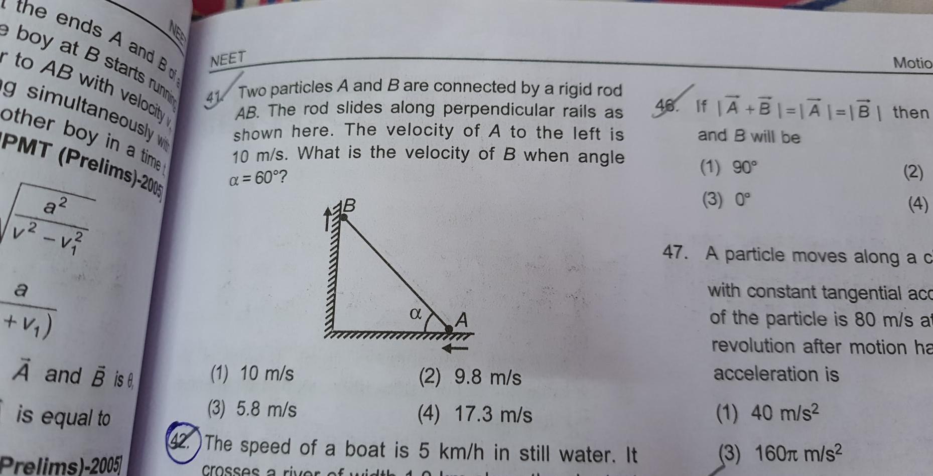 the ends A and B ofe running e boy at B starts r to AB with velocity v g simultaneously with other boy in a timet PMT Prelims 2005 v v a V A and B is is equal to Prelims 2005 NEET 41 Two particles A and B are connected by a rigid rod AB The rod slides along perpendicular rails as shown here The velocity of A to the left is 10 m s What is the velocity of B when angle 60 A 1 10 m s 2 9 8 m s 3 5 8 m s 4 17 3 m s 42 The speed of a boat is 5 km h in still water It crosses a river of width Motio 46 If B A B then and B will be 1 90 3 0 2 4 47 A particle moves along a c with constant tangential acc of the particle is 80 m s at revolution after motion ha acceleration is 1 40 m s 3 160 m s
