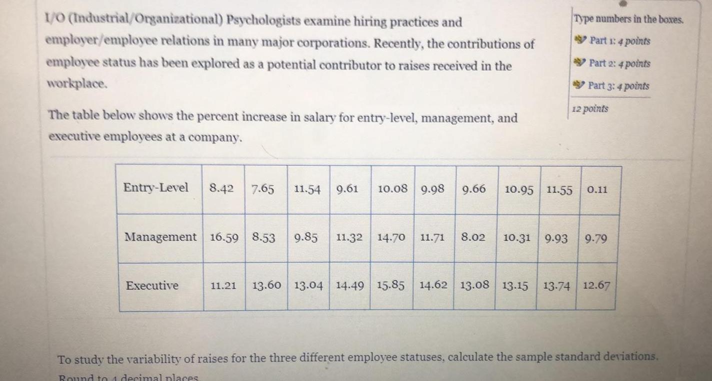 I O Industrial Organizational Psychologists examine hiring practices and employer employee relations in many major corporations Recently the contributions of employee status has been explored as a potential contributor to raises received in the workplace The table below shows the percent increase in salary for entry level management and executive employees at a company Entry Level 8 42 7 65 11 54 9 61 10 08 9 98 9 66 Management 16 59 8 53 9 85 11 32 14 70 11 71 8 02 Executive Type numbers in the boxes a Part 1 4 points a Part 2 4 points a Part 3 4 points 12 points 10 95 11 55 0 11 10 31 9 93 9 79 11 21 13 60 13 04 14 49 15 85 14 62 13 08 13 15 13 74 12 67 To study the variability of raises for the three different employee statuses calculate the sample standard deviations Round to 4 decimal places