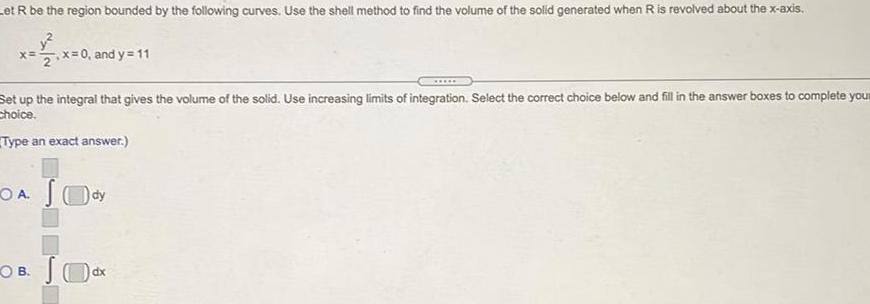 et R be the region bounded by the following curves Use the shell method to find the volume of the solid generated when R is revolved about the x axis x x 0 and y 11 Set up the integral that gives the volume of the solid Use increasing limits of integration Select the correct choice below and fill in the answer boxes to complete your Choice Type an exact answer OA Sody O B JO