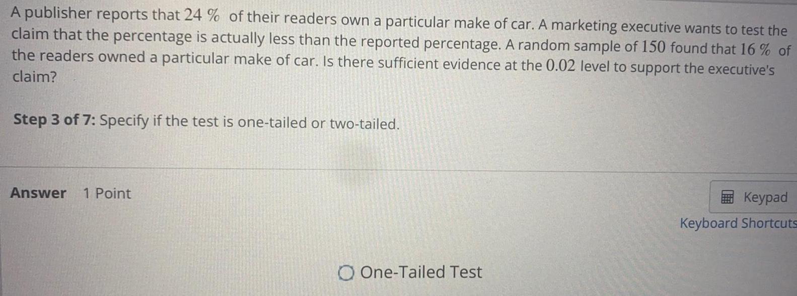 A publisher reports that 24 of their readers own a particular make of car A marketing executive wants to test the claim that the percentage is actually less than the reported percentage A random sample of 150 found that 16 of the readers owned a particular make of car Is there sufficient evidence at the 0 02 level to support the executive s claim Step 3 of 7 Specify if the test is one tailed or two tailed Answer 1 Point O One Tailed Test Keypad Keyboard Shortcuts