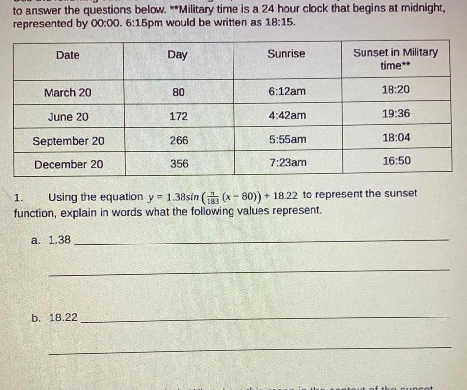 to answer the questions below Military time is a 24 hour clock that begins at midnight represented by 00 00 6 15pm would be written as 18 15 Date March 20 June 20 September 20 December 20 a 1 38 Day b 18 22 80 172 266 356 Sunrise 6 12am 4 42am 5 55am 7 23am Sunset in Military time 18 20 19 36 18 04 1 Using the equation y 1 38sin 13 x 80 18 22 to represent the sunset function explain in words what the following values represent 16 50 context of the sunset