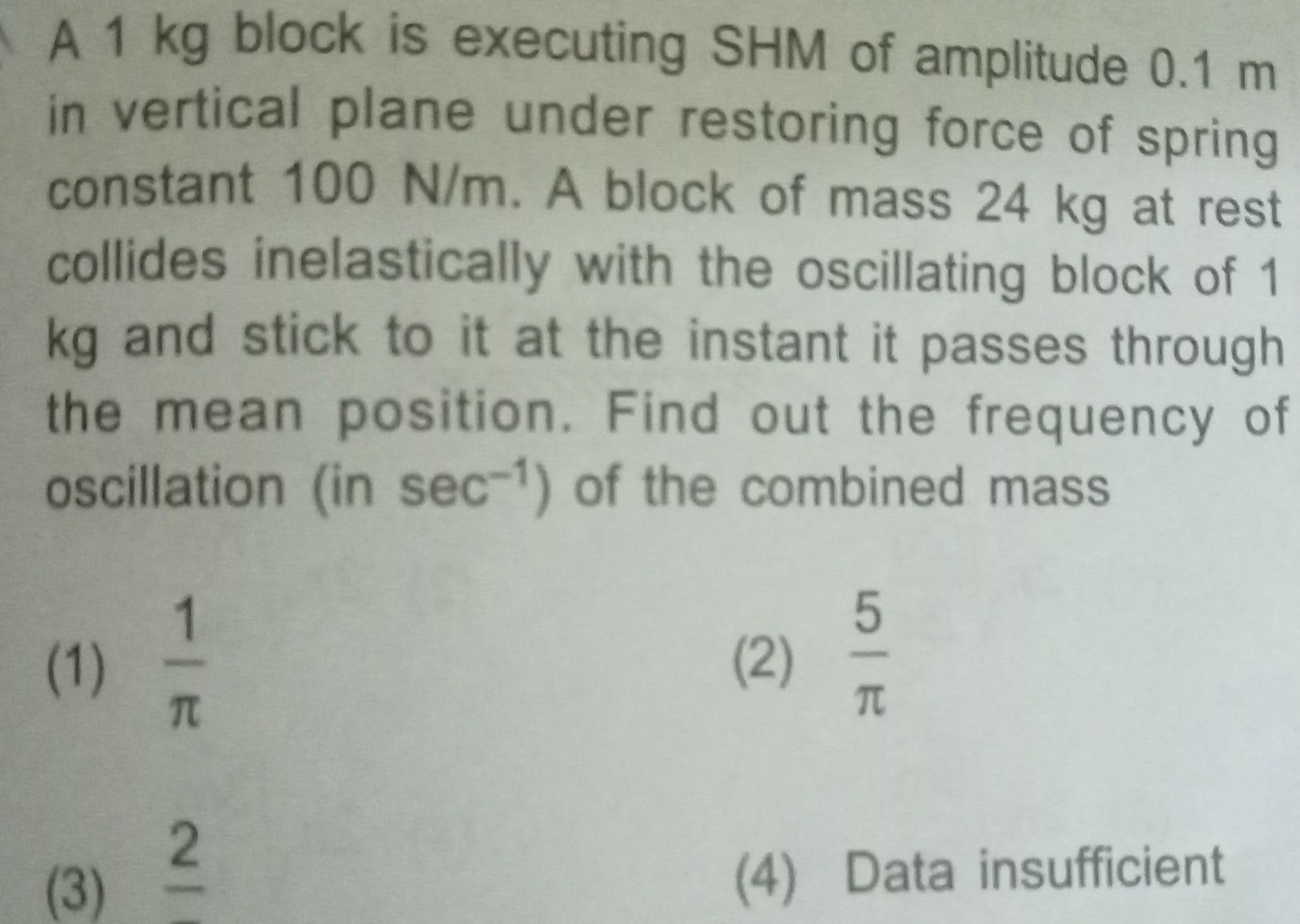 A 1 kg block is executing SHM of amplitude 0 1 m in vertical plane under restoring force of spring constant 100 N m A block of mass 24 kg at rest collides inelastically with the oscillating block of 1 kg and stick to it at the instant it passes through the mean position Find out the frequency of oscillation in sec 1 of the combined mass 1 3 TIE NI 2 2 SIR 5 4 Data insufficient