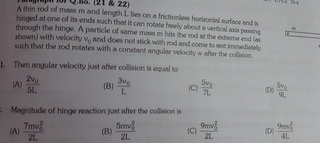 21 22 A thin rod of mass m and length L lies on a frictionless horizontal surface and is hinged at one of its ends such that it can rotate freely about a vertical axis passing through the hinge A particle of same mass m hits the rod at the extreme end as shown with velocity vo and does not stick with rod and come to rest immediately such that the rod rotates with a constant angular velocity w after the collision 1 Then angular velocity just after collision is equal to 3v0 L A 2v0 5L A B 2 Magnitude of hinge reaction just after the collision is 7mv 5mv 2L 2L B C C 5vo 7L 9mv 2L D D 5vo 9L 9mv 4L N s m