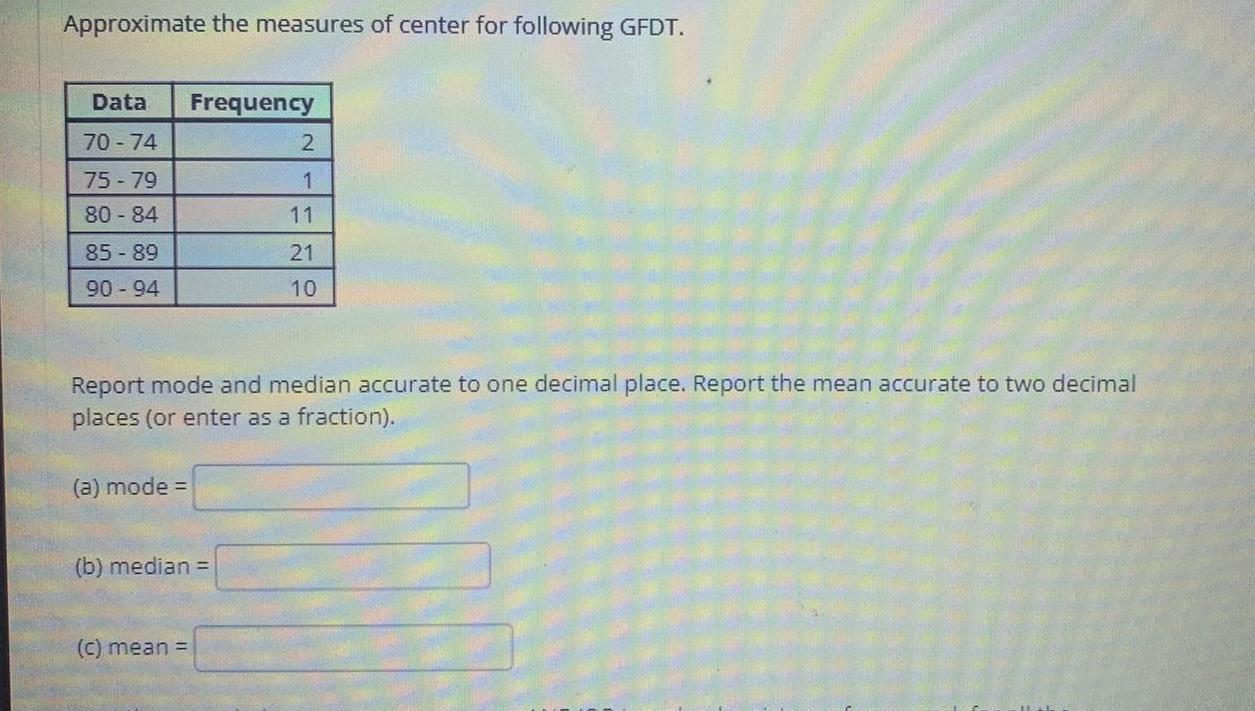 Approximate the measures of center for following GFDT Data Frequency 70 74 75 79 80 84 85 89 90 94 a mode Report mode and median accurate to one decimal place Report the mean accurate to two decimal places or enter as a fraction b median 2 1 11 c mean 21 10