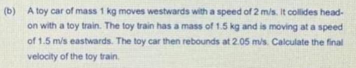 b A toy car of mass 1 kg moves westwards with a speed of 2 m s It collides head on with a toy train The toy train has a mass of 1 5 kg and is moving at a speed of 1 5 m s eastwards The toy car then rebounds at 2 05 m s Calculate the final velocity of the toy train