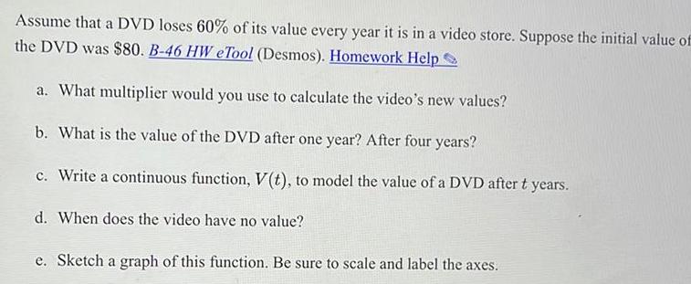 Assume that a DVD loses 60 of its value every year it is in a video store Suppose the initial value of the DVD was 80 B 46 HW eTool Desmos Homework Help a What multiplier would you use to calculate the video s new values b What is the value of the DVD after one year After four years c Write a continuous function V t to model the value of a DVD after t years d When does the video have no value e Sketch a graph of this function Be sure to scale and label the axes