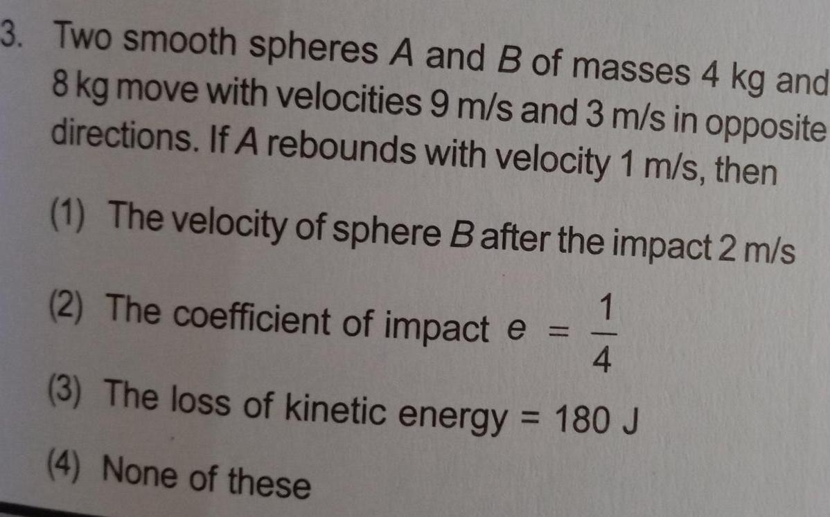 3 Two smooth spheres A and B of masses 4 kg and 8 kg move with velocities 9 m s and 3 m s in opposite directions If A rebounds with velocity 1 m s then 1 The velocity of sphere B after the impact 2 m s 1 2 The coefficient of impact e 4 3 The loss of kinetic energy 180 J 4 None of these