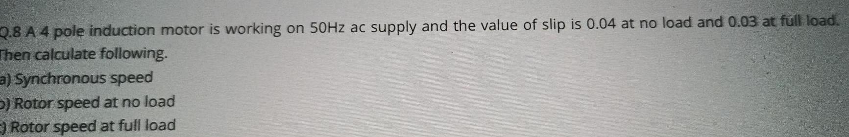 Q 8 A 4 pole induction motor is working on 50Hz ac supply and the value of slip is 0 04 at no load and 0 03 at full load Then calculate following a Synchronous speed 5 Rotor speed at no load E Rotor speed at full load