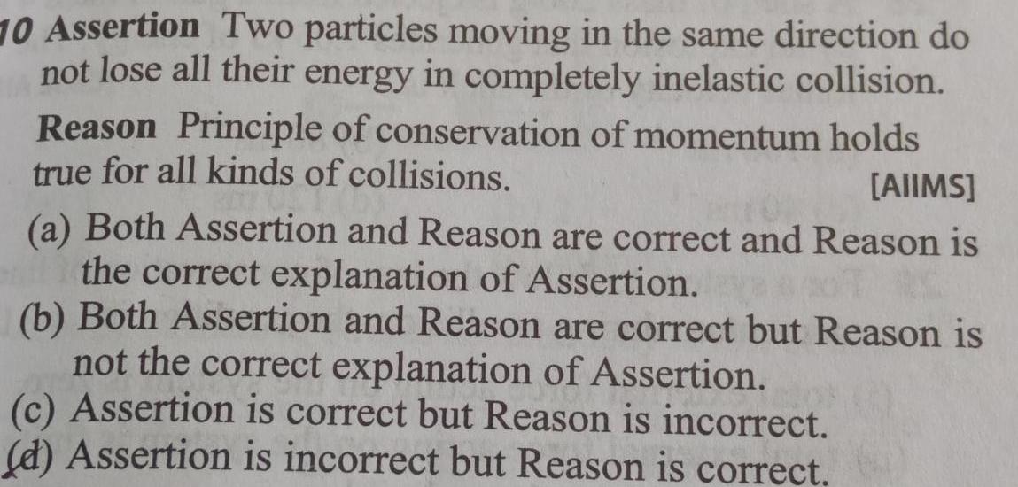 10 Assertion Two particles moving in the same direction do not lose all their energy in completely inelastic collision Reason Principle of conservation of momentum holds true for all kinds of collisions AIIMS a Both Assertion and Reason are correct and Reason is the correct explanation of Assertion b Both Assertion and Reason are correct but Reason is not the correct explanation of Assertion c Assertion is correct but Reason is incorrect d Assertion is incorrect but Reason is correct