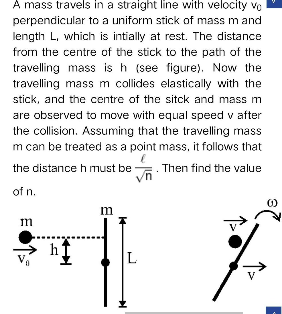 A mass travels in a straight line with velocity vo perpendicular to a uniform stick of mass m and length L which is intially at rest The distance from the centre of the stick to the path of the travelling mass is h see figure Now the travelling mass m collides elastically with the stick and the centre of the sitck and mass m are observed to move with equal speed v after the collision Assuming that the travelling mass m can be treated as a point mass it follows that the distance h must be Then find the value vn of n m h m L