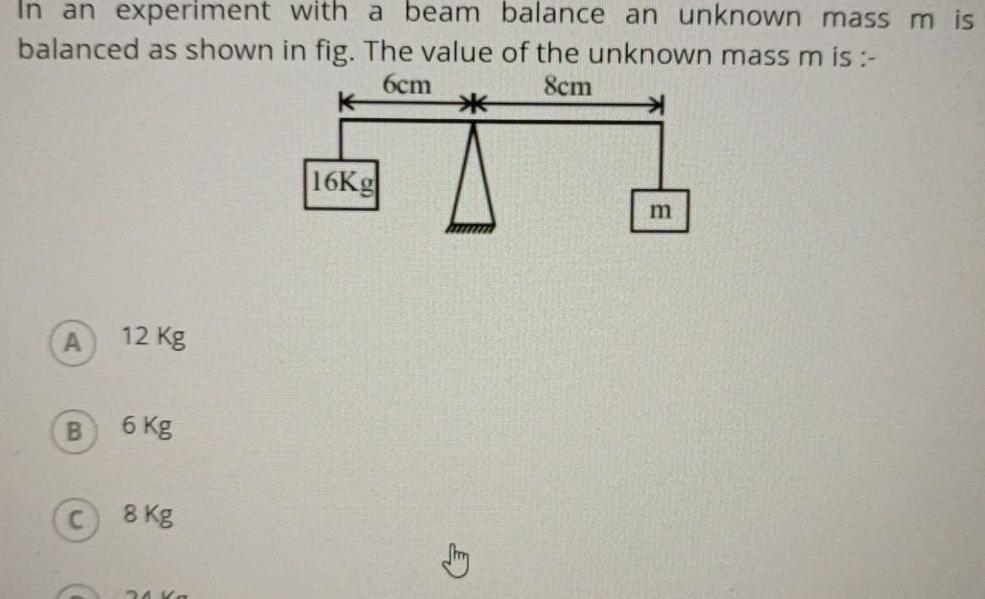 In an experiment with a beam balance an unknown mass m is balanced as shown in fig The value of the unknown mass m is 6cm 8cm A B 12 Kg 6 Kg 8 kg 30 Ka 16Kg E m