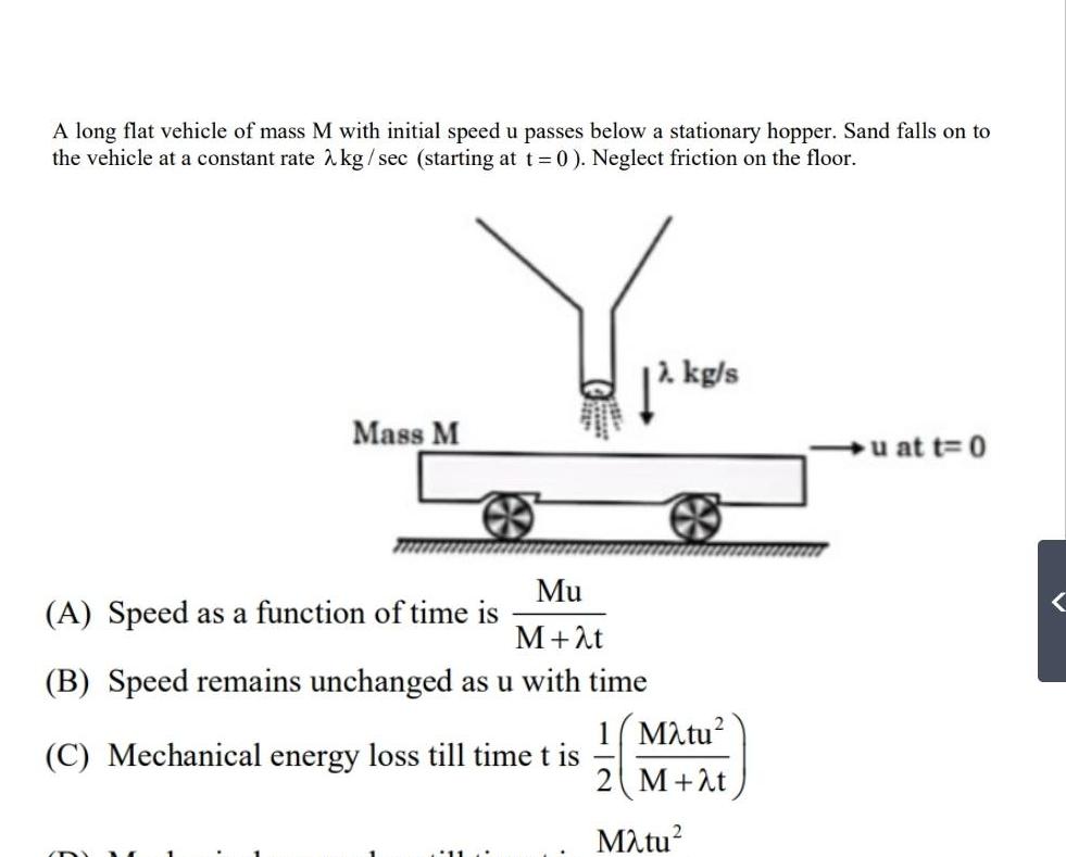 A long flat vehicle of mass M with initial speed u passes below a stationary hopper Sand falls on to the vehicle at a constant rate kg sec starting at t 0 Neglect friction on the floor Mass M Mu M t B Speed remains unchanged as u with time C Mechanical energy loss till time t is A Speed as a function of time is kg s 1 Matu M t M tu u at t 0