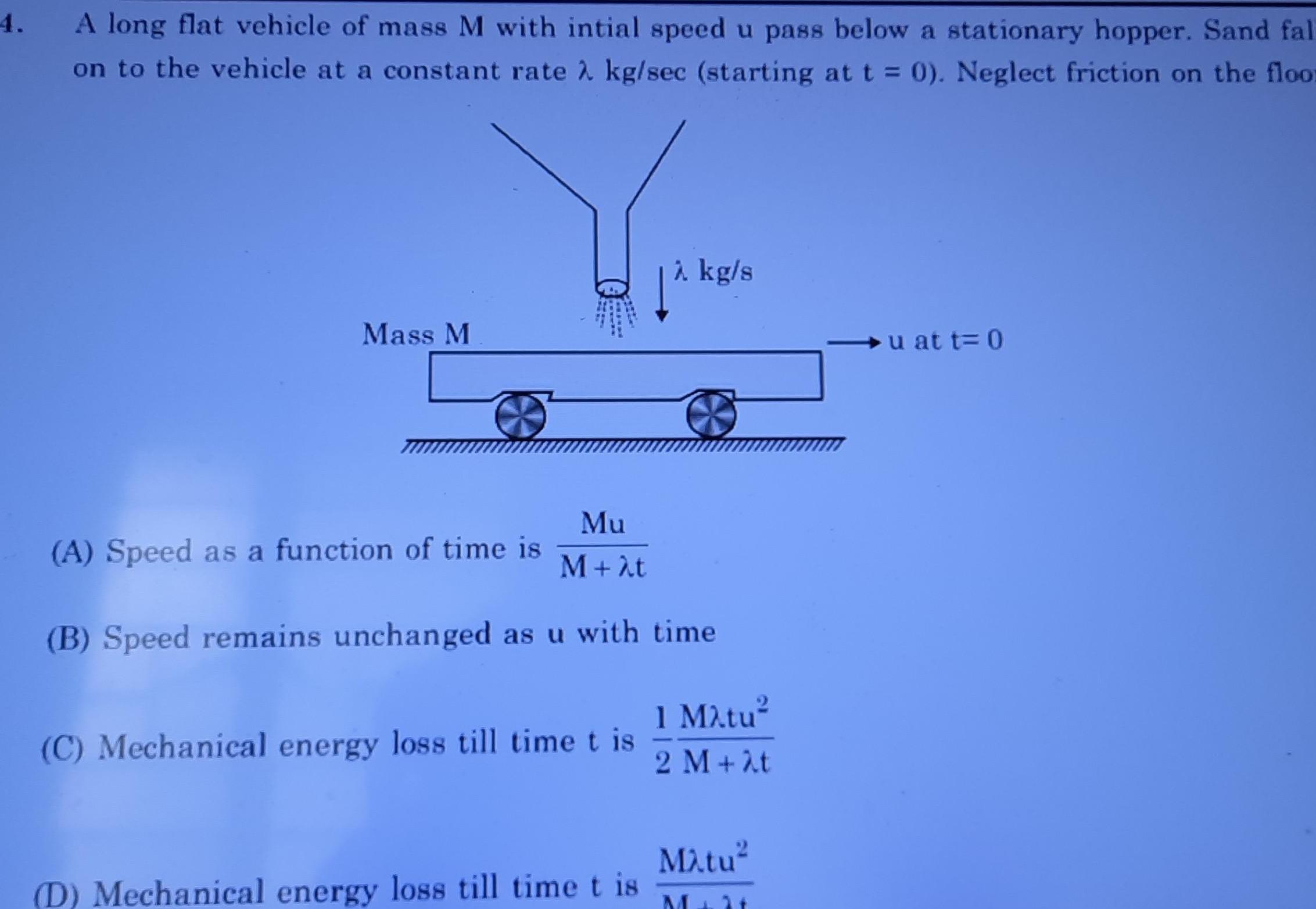 4 A long flat vehicle of mass M with intial speed u pass below a stationary hopper Sand fal on to the vehicle at a constant rate kg sec starting at t 0 Neglect friction on the floor Mass M Mu M t B Speed remains unchanged as u with time A Speed as a function of time is C Mechanical energy loss till time t is kg s D Mechanical energy loss till time t is 1 Matu 2 M t Matu M 2 u at t 0