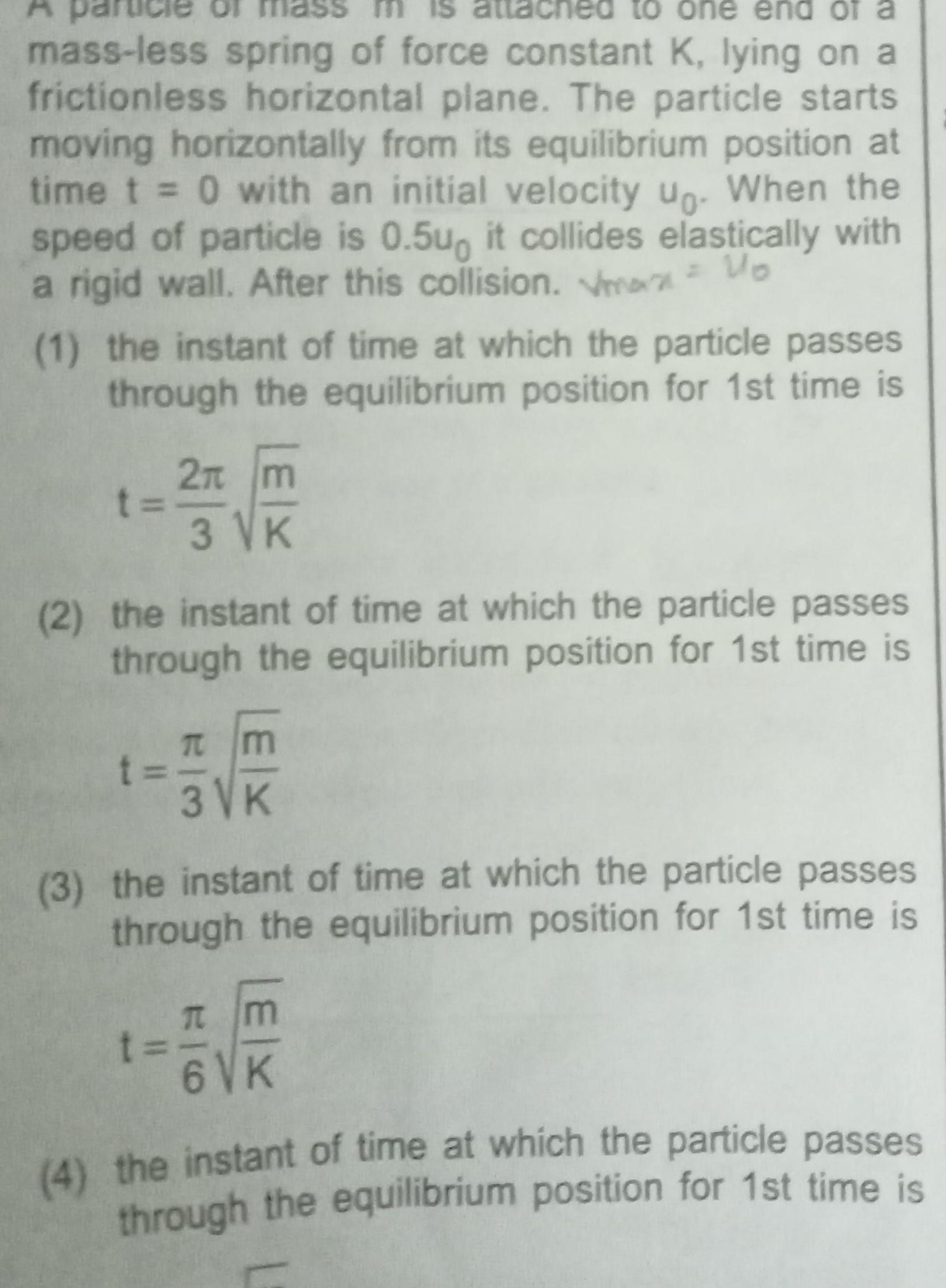 is attac led to one end of a mass less spring of force constant K lying on a frictionless horizontal plane The particle starts moving horizontally from its equilibrium position at time t 0 with an initial velocity up When the speed of particle is 0 5u it collides elastically with a rigid wall After this collision Vmax Uo A 1 the instant of time at which the particle passes through the equilibrium position for 1st time is t 2 m 3 VK 2 the instant of time at which the particle passes through the equilibrium position for 1st time is T m 3 VK t 3 the instant of time at which the particle passes through the equilibrium position for 1st time is m 6 VK t 4 the instant of time at which the particle passes through the equilibrium position for 1st time is