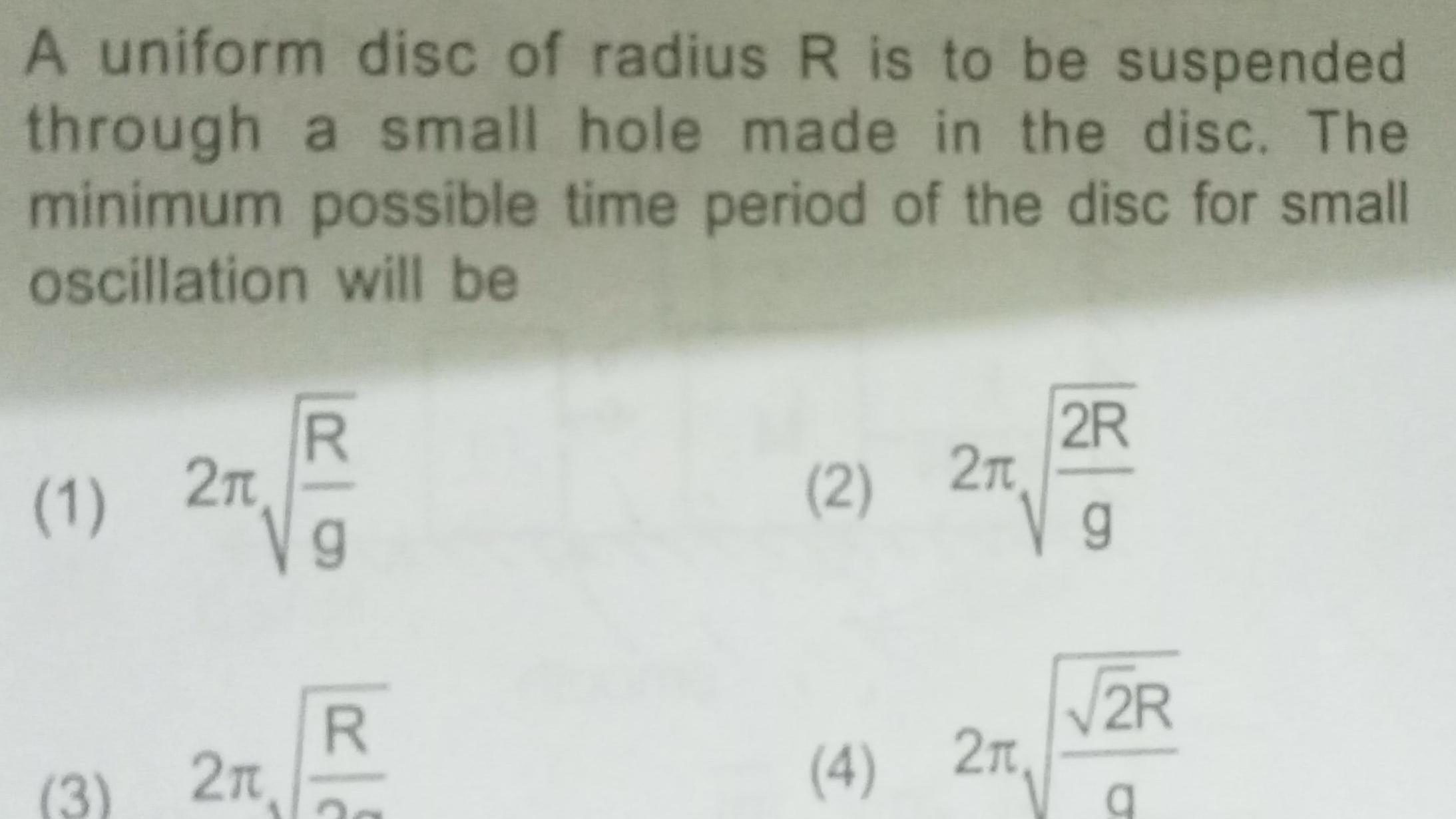 A uniform disc of radius R is to be suspended through a small hole made in the disc The minimum possible time period of the disc for small oscillation will be 1 2n 3 2 R g R 2 2 4 2 2R g 2R a