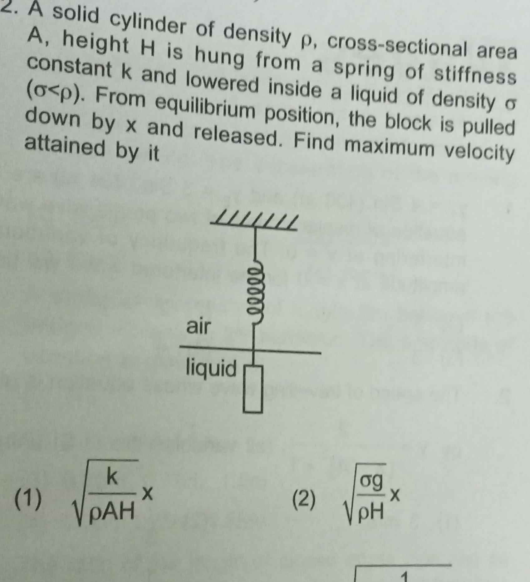 A solid cylinder of density p cross sectional area A height H is hung from a spring of stiffness constant k and lowered inside a liquid of density o o p From equilibrium position the block is pulled down by x and released Find maximum velocity attained by it 1 k PAH X air liquid moooo 2 og pH 1