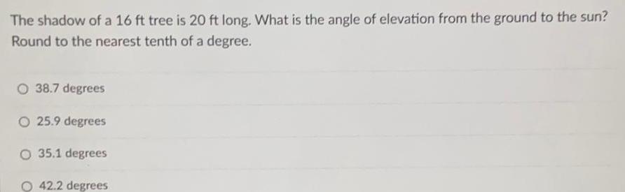 The shadow of a 16 ft tree is 20 ft long What is the angle of elevation from the ground to the sun Round to the nearest tenth of a degree 38 7 degrees O 25 9 degrees O 35 1 degrees 42 2 degrees