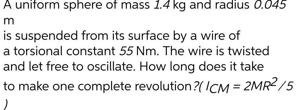 A uniform sphere of mass 1 4 kg and radius 0 045 m is suspended from its surface by a wire of a torsional constant 55 Nm The wire is twisted and let free to oscillate How long does it take to make one complete revolution ICM 2MR 5