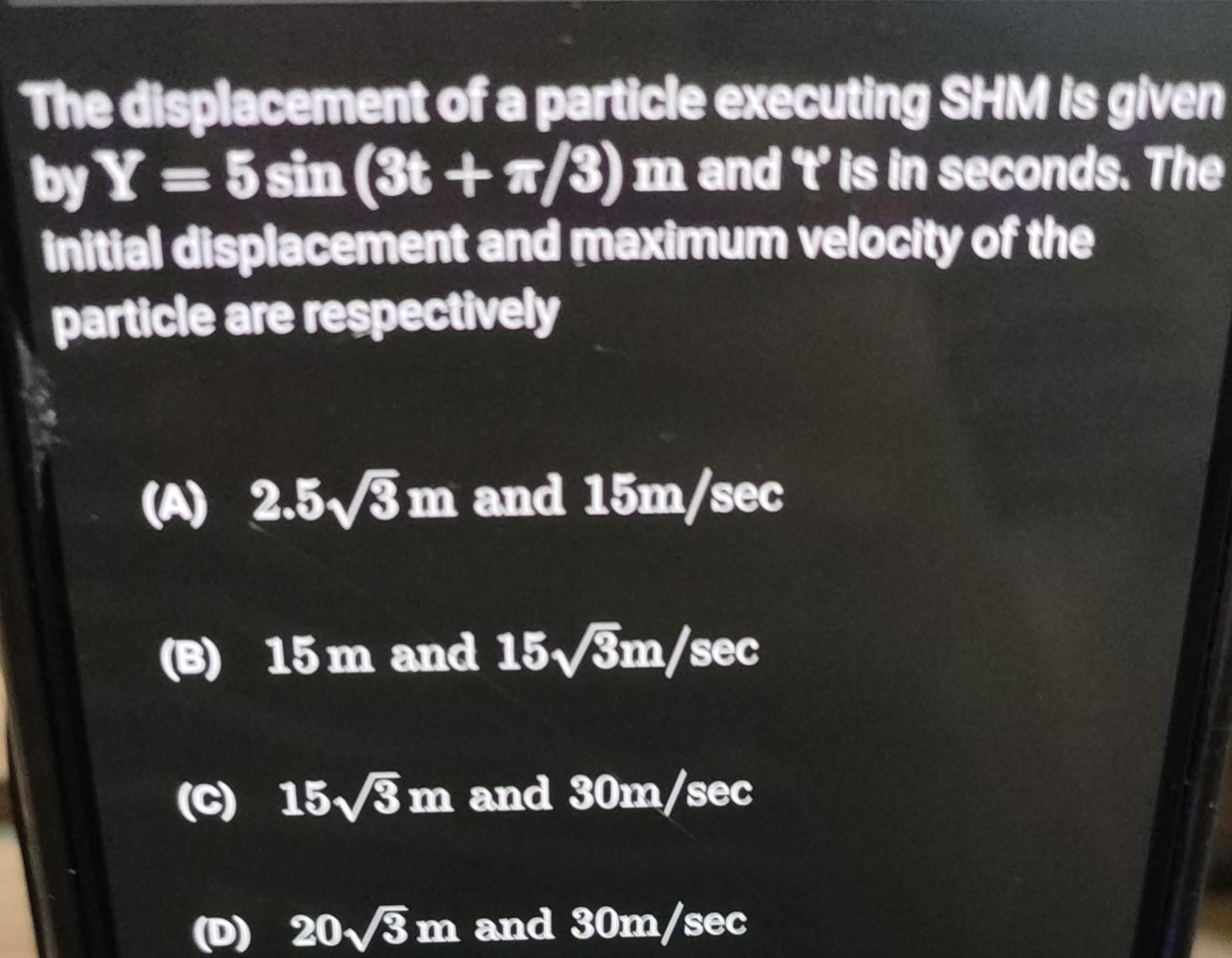 The displacement of a particle executing SHM is given by Y 5 sin 3t 7 3 m and t is in seconds The initial displacement and maximum velocity of the particle are respectively A 2 5 3 m and 15m sec B 15 m and 15 3m sec c 15 3 m and 30m sec D 20 3 m and 30m sec