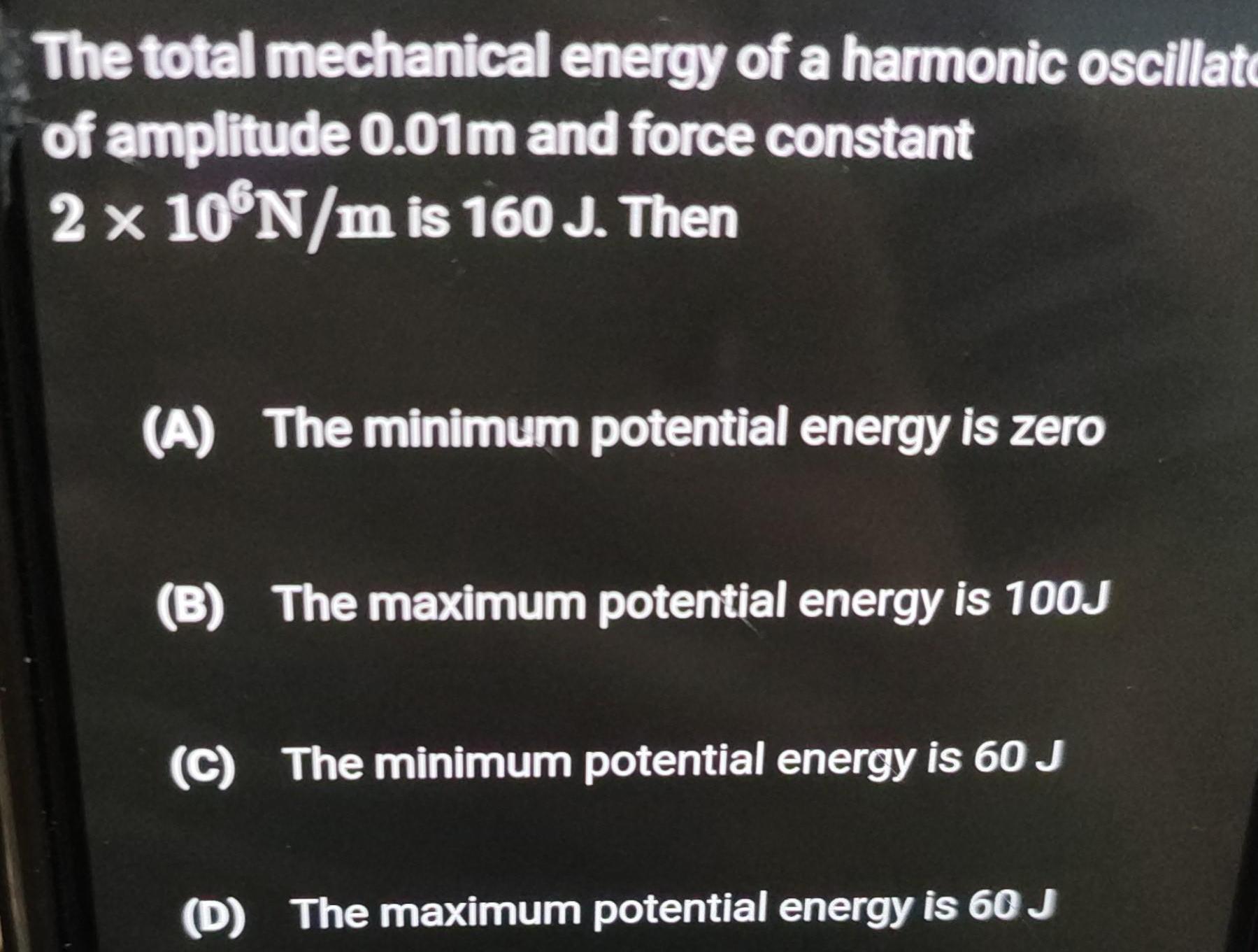 The total mechanical energy of a harmonic oscillato of amplitude 0 01m and force constant 2 x 10 N m is 160 J Then A The minimum potential energy is zero B The maximum potential energy is 100J C The minimum potential energy is 60 J D The maximum potential energy is 60 J