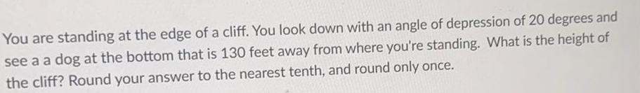 You are standing at the edge of a cliff You look down with an angle of depression of 20 degrees and see a a dog at the bottom that is 130 feet away from where you re standing What is the height of the cliff Round your answer to the nearest tenth and round only once