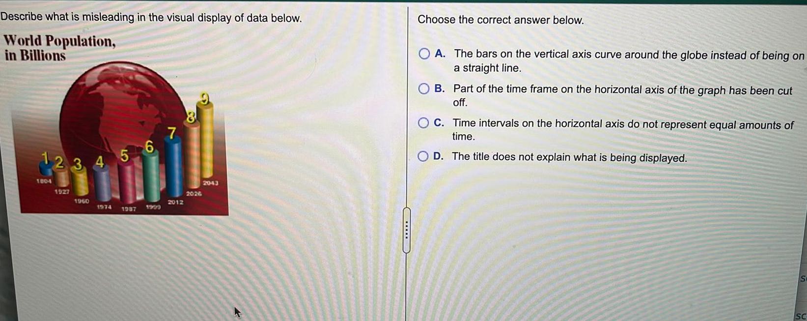 Describe World Population in Billions what is misleading in the visual display of data below 1 2 3 4 5 6 1004 1927 1960 1974 1987 1999 7 2012 2026 2043 Choose the correct answer below A The bars on the vertical axis curve around the globe instead of being on a straight line B Part of the time frame on the horizontal axis of the graph has been cut off C Time intervals on the horizontal axis do not represent equal amounts of time D The title does not explain what is being displayed S SC