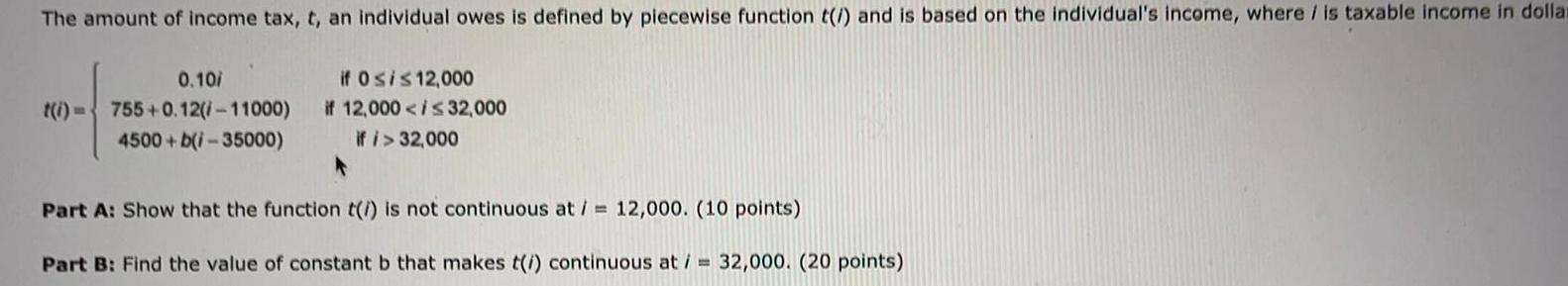 The amount of income tax t an individual owes is defined by piecewise function t and is based on the individual s income where is taxable income in dollar 0 10 t i 755 0 12 11000 4500 b i 35000 if Osis 12 000 if 12 000 32 000 if 32 000 Part A Show that the function t is not continuous at 12 000 10 points Part B Find the value of constant b that makes t i continuous at 32 000 20 points