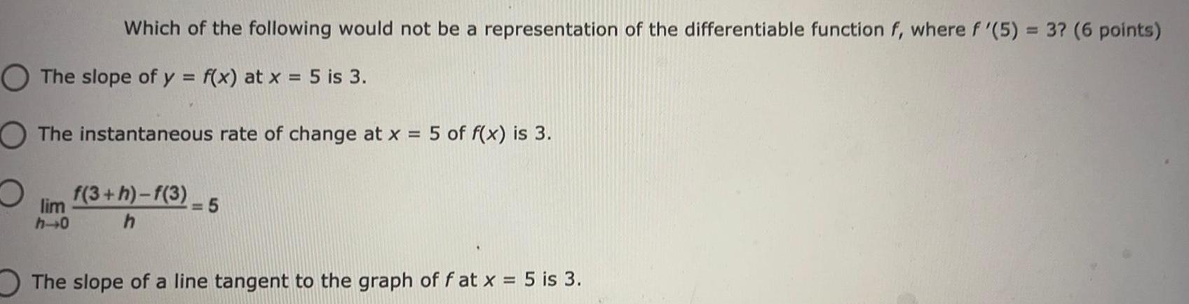 Which of the following would not be a representation of the differentiable function f where f 5 3 6 points O The slope of y f x at x 5 is 3 O The instantaneous rate of change at x 5 of f x is 3 O f 3 h f 3 lim h 0 h 5 The slope of a line tangent to the graph of f at x 5 is 3