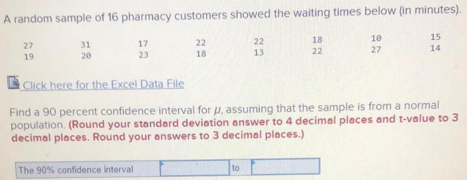 A random sample of 16 pharmacy customers showed the waiting times below in minutes 27 19 31 20 17 23 Click here for the Excel Data File The 90 confidence interval 22 18 22 13 to 18 22 10 27 15 Find a 90 percent confidence interval for u assuming that the sample is from a normal population Round your standard deviation answer to 4 decimal places and t value to 3 decimal places Round your answers to 3 decimal places 14