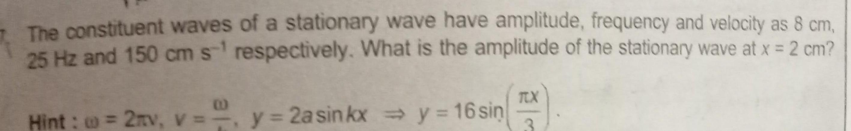 The constituent waves of a stationary wave have amplitude frequency and velocity as 8 cm 25 Hz and 150 cm s respectively What is the amplitude of the stationary wave at x 2 cm 2mv v y 2a sinkx y 16 sin Hint 2mv V TX