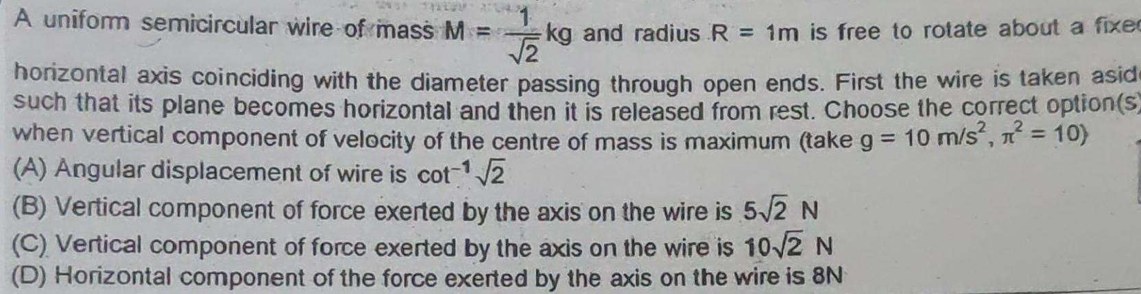 A uniform semicircular wire of mass M 1 2 kg and radius R 1m is free to rotate about a fixed horizontal axis coinciding with the diameter passing through open ends First the wire is taken asid such that its plane becomes horizontal and then it is released from rest Choose the correct option s when vertical component of velocity of the centre of mass is maximum take g 10 m s n 10 A Angular displacement of wire is cot 2 B Vertical component of force exerted by the axis on the wire is 5 2 N C Vertical component of force exerted by the axis on the wire is 10 2 N D Horizontal component of the force exerted by the axis on the wire is 8N