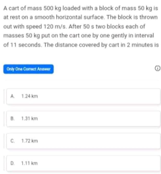 A cart of mass 500 kg loaded with a block of mass 50 kg is at rest on a smooth horizontal surface The block is thrown out with speed 120 m s After 50 s two blocks each of masses 50 kg put on the cart one by one gently in interval of 11 seconds The distance covered by cart in 2 minutes is Only One Correct Answer A 1 24 km B 1 31 km C 1 72 km D 1 11 km