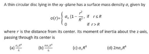 A thin circular disc lying in the xy plane has a surface mass density o given by 1 0 11 1 1 0 if rsR if r R where r is the distance from its center Its moment of inertia about the z axis passing through its center is a b R c 0 R d 2no R