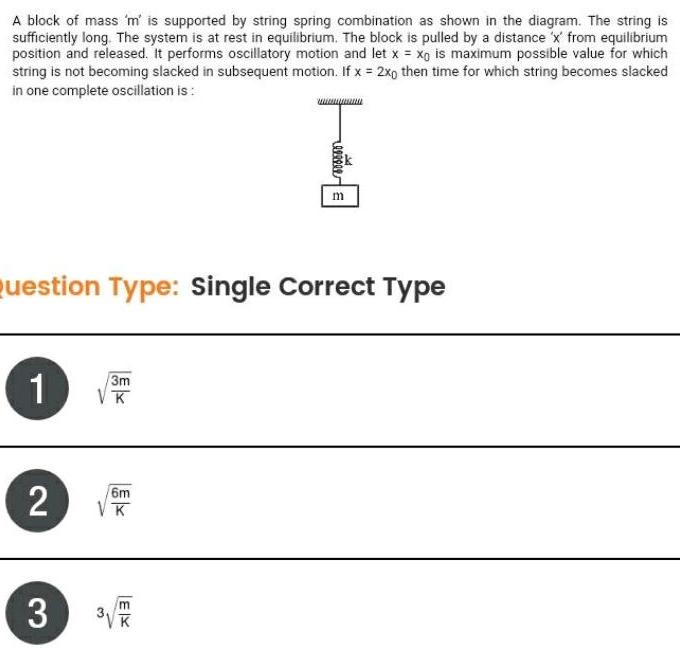 A block of mass m is supported by string spring combination as shown in the diagram The string is sufficiently long The system is at rest in equilibrium The block is pulled by a distance x from equilibrium position and released It performs oscillatory motion and let x xg is maximum possible value for which string is not becoming slacked in subsequent motion If x 2x0 then time for which string becomes slacked in one complete oscillation is Question Type Single Correct Type 1 2 3 3m VK 6m K EX m 3 K