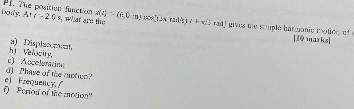 P1 The position function x t 6 0 m cos 3 rad s t 7 3 rad gives the simple harmonic motion of a body At t 2 0 s what are the 10 marks a Displacement b Velocity c Acceleration d Phase of the motion e Frequency f f Period of the motion