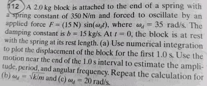 112 A 2 0 kg block is attached to the end of a spring with a spring constant of 350 N m and forced to oscillate by an applied force F 15 N sin wat where wa 35 rad s The damping constant is b 15 kg s At t 0 the block is at rest with the spring at its rest length a Use numerical integration to plot the displacement of the block for the first 1 0 s Use the motion near the end of the 1 0 s interval to estimate the ampli tude period and angular frequency Repeat the calculation for b k m and c w 20 rad s wd