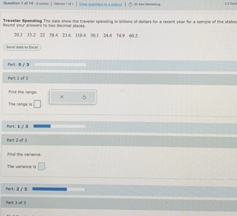 Question 1 of 14 3 points Attempt 1 of 1 View question in a popup 2h 44m Remaining Traveler Spending The data show the traveler spending in billions of dollars for a recent year for a sample of the states Round your answers to two decimal places 20 3 33 2 22 58 4 23 6 110 4 30 1 24 4 74 9 60 2 Send data to Excel Part 0 3 Part 1 of 3 Find the range The range is Part 1 3 Part 2 of 3 Find the variance The variance is Part 2 3 Part 3 of 3 X 3 2 Secti 5