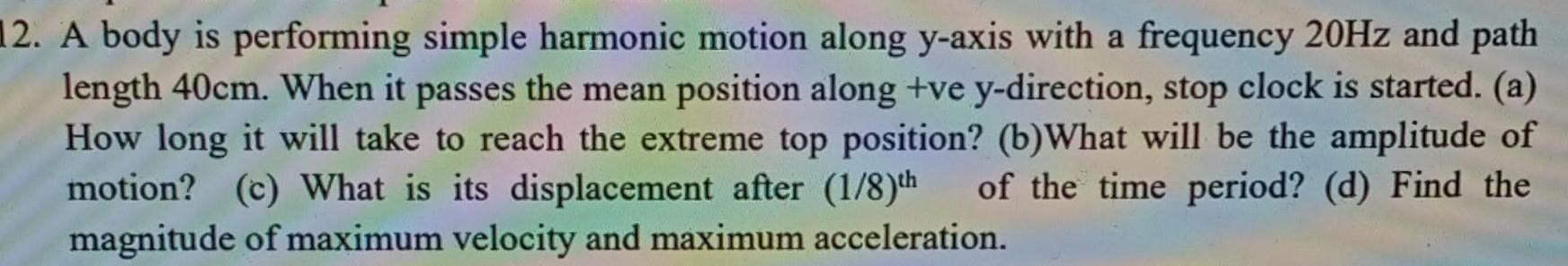 12 A body is performing simple harmonic motion along y axis with a frequency 20Hz and path length 40cm When it passes the mean position along ve y direction stop clock is started a How long it will take to reach the extreme top position b What will be the amplitude of motion c What is its displacement after 1 8 th of the time period d Find the magnitude of maximum velocity and maximum acceleration