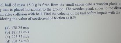 el ball of mass 15 0 g is fired from the small canon onto a wooden plank on that is placed horizontal to the ground The wooden plank slides to the dista m after collision with ball Find the velocity of the ball before impact with the idering the value of coefficient of friction as 0 5 a 178 25 m s b 185 37 m s c 225 35 m s d 201 54 m s