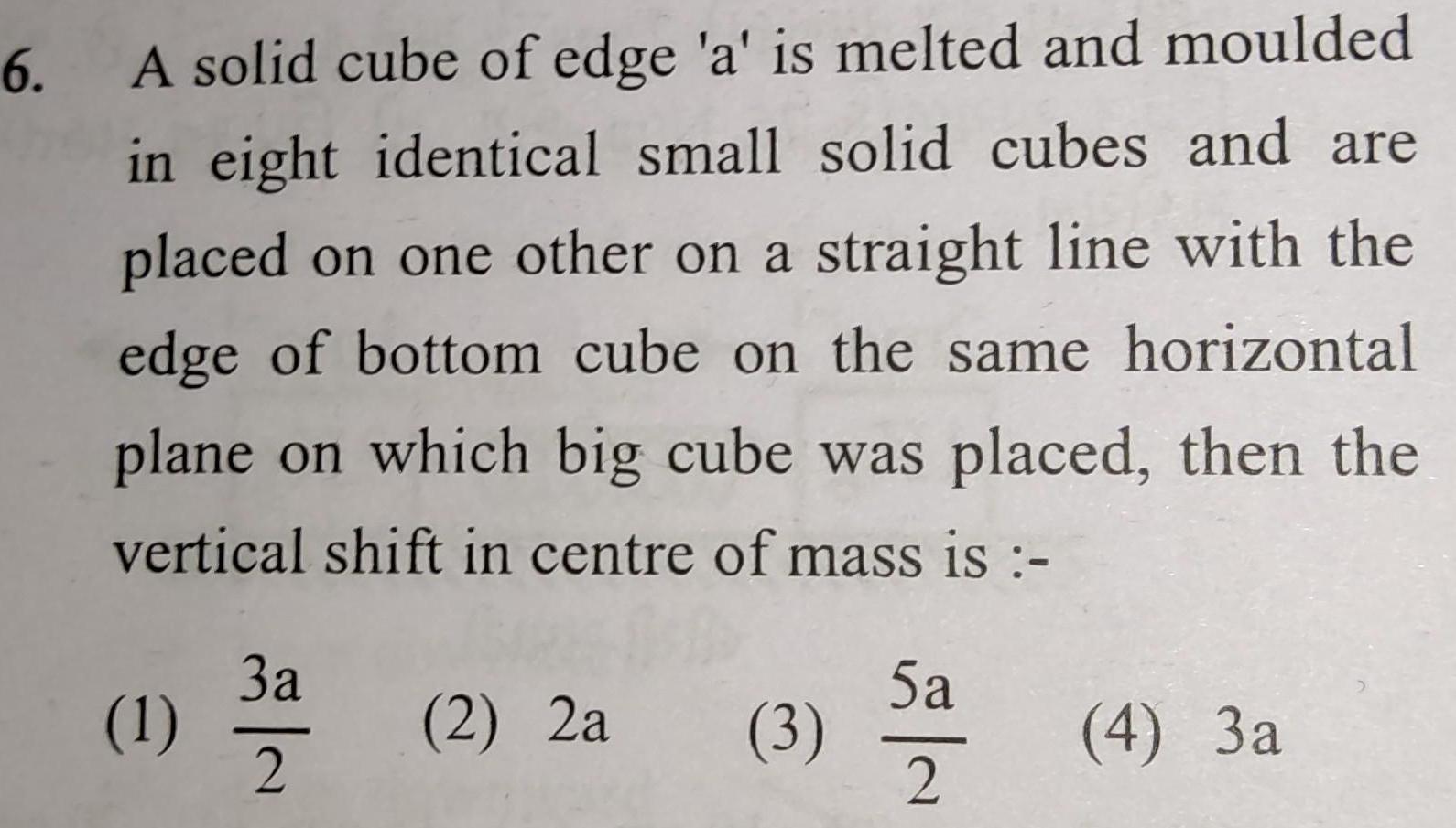 6 A solid cube of edge a is melted and moulded in eight identical small solid cubes and are placed on one other on a straight line with the edge of bottom cube on the same horizontal plane on which big cube was placed then the vertical shift in centre of mass is 1 3a 2 2 2a 3 5a 2 4 3a