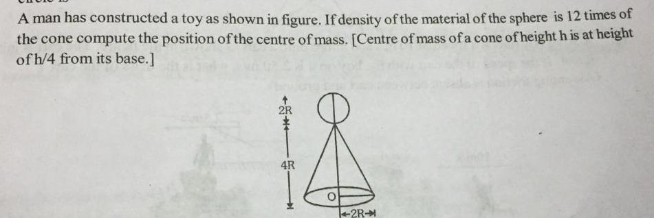 A man has constructed a toy as shown in figure If density of the material of the sphere is 12 times of the cone compute the position of the centre of mass Centre of mass of a cone of height h is at height of h 4 from its base 2R 18 4R O 2R