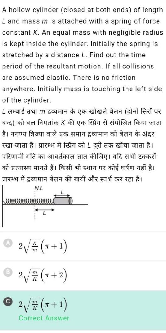 A hollow cylinder closed at both ends of length L and mass m is attached with a spring of force constant K An equal mass with negligible radius is kept inside the cylinder Initially the spring is stretched by a distance L Find out the time period of the resultant motion If all collisions are assumed elastic There is no friction anywhere Initially mass is touching the left side of the cylinder wa ya utud a Aic Kys Ga YG ADA TU La czy ma 1 fef of ze uz c s adu as 2 T N L eeeeeeeeeeeeeeeee K 2 x 1 m 2 x 2 m K m 2 x 1 K Correct Answer