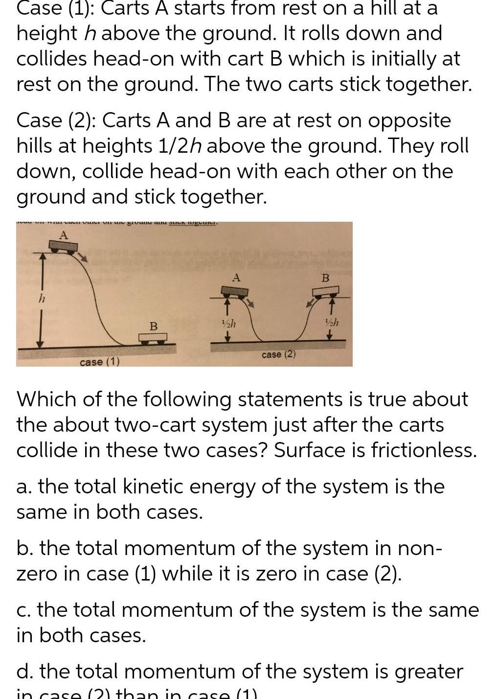 Case 1 Carts A starts from rest on a hill at a height h above the ground It rolls down and collides head on with cart B which is initially at rest on the ground The two carts stick together Case 2 Carts A and B are at rest on opposite hills at heights 1 2h above the ground They roll down collide head on with each other on the ground and stick together h na nd and stick togetics case 1 B A 1 2h case 2 B 1 h Which of the following statements is true about the about two cart system just after the carts collide in these two cases Surface is frictionless a the total kinetic energy of the system is the same in both cases b the total momentum of the system in non zero in case 1 while it is zero in case 2 c the total momentum of the system is the same in both cases d the total momentum of the system is greater in case 2 than in case 1