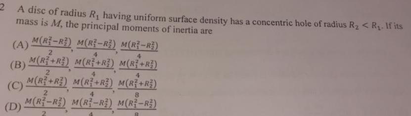 2 A disc of radius R having uniform surface density has a concentric hole of radius R R If its mass is M the principal moments of inertia are A M R R M R R M R R 2 4 4 M R R M R R M R R B C D 2 4 M R R M R R M R3 R2 M R3 R2 4 M R R 8 M R3 R2