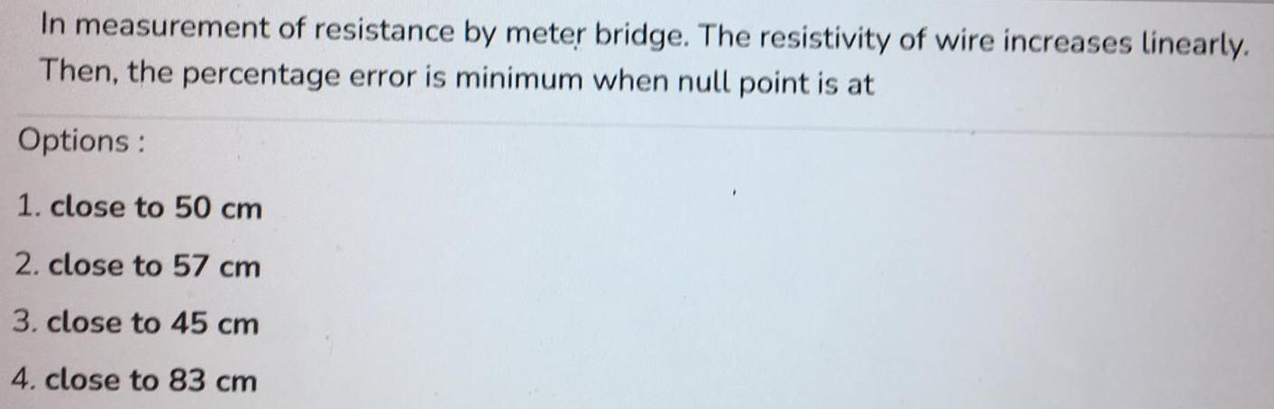 In measurement of resistance by meter bridge The resistivity of wire increases linearly Then the percentage error is minimum when null point is at Options 1 close to 50 cm 2 close to 57 cm 3 close to 45 cm 4 close to 83 cm