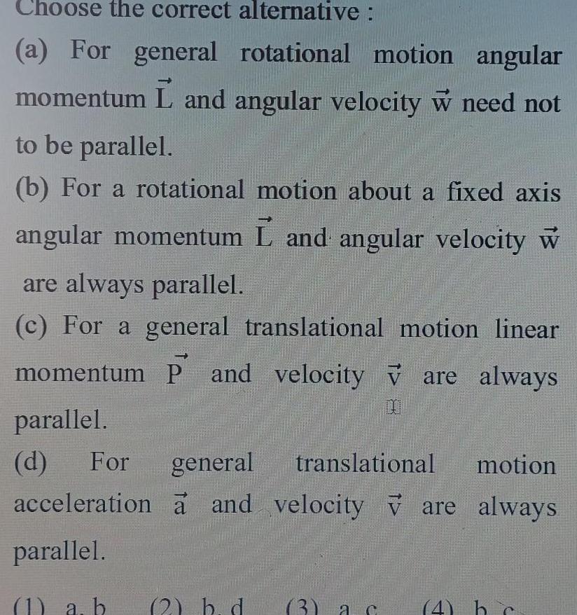 Choose the correct alternative a For general rotational motion angular momentum L and angular velocity w need not to be parallel b For a rotational motion about a fixed axis angular momentum L and angular velocity w are always parallel c For a general translational motion linear momentum P and velocity v are always parallel d For general translational motion acceleration a and velocity are always parallel 1 a b 2 b d 3 ac