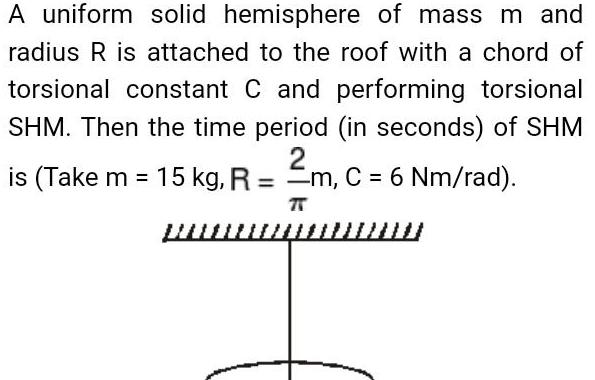 A uniform solid hemisphere of mass m and radius R is attached to the roof with a chord of torsional constant C and performing torsional SHM Then the time period in seconds of SHM 2 is Take m 15 kg R m C 6 Nm rad wwww